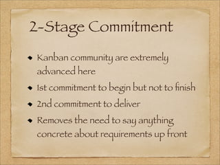 2-Stage Commitment
Kanban community are extremely
advanced here
1st commitment to begin but not to ﬁnish
2nd commitment to deliver
Removes the need to say anything
concrete about requirements up front
 