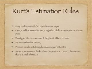 Kurt’s Estimation Rules
Only relative units (SPs), never hours or days
Only good for a non-binding, rough idea of duration (sprint or release
plan)
Don’t give it to the customer if they treat it like a promise
Never use them for pricing
Process should not depend on accuracy of estimates
As soon as someone thinks about “improving accuracy” of estimates,
that is a smell of misuse
 