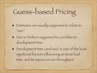 Guess-based Pricing
Estimates are usually supposed to relate to
“size”
Size is I believe supposed to correlate to
development time
Development time (and size) is one of the least
signiﬁcant factors inﬂuencing an items lead
time, and its impact on our throughput
 