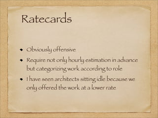 Ratecards
Obviously offensive
Require not only hourly estimation in advance
but categorizing work according to role
I have seen architects sitting idle because we
only offered the work at a lower rate
 
