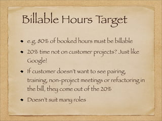 Billable Hours Target
e.g. 80% of booked hours must be billable
20% time not on customer projects? Just like
Google!
If customer doesn’t want to see pairing,
training, non-project meetings or refactoring in
the bill, they come out of the 20%
Doesn’t suit many roles
 