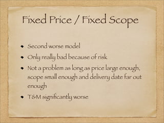Fixed Price / Fixed Scope
Second worse model
Only really bad because of risk
Not a problem as long as price large enough,
scope small enough and delivery date far out
enough
T&M signiﬁcantly worse
 