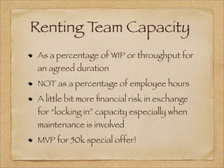 Renting Team Capacity
As a percentage of WIP or throughput for
an agreed duration
NOT as a percentage of employee hours
A little bit more ﬁnancial risk in exchange
for “locking in” capacity especially when
maintenance is involved
MVP for 50k special offer!
 