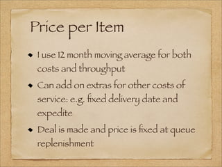 Price per Item
I use 12 month moving average for both
costs and throughput
Can add on extras for other costs of
service: e.g. ﬁxed delivery date and
expedite
Deal is made and price is ﬁxed at queue
replenishment
 