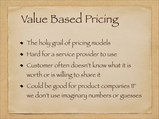 Value Based Pricing
The holy grail of pricing models
Hard for a service provider to use
Customer often doesn’t know what it is
worth or is willing to share it
Could be good for product companies IF
we don’t use imaginary numbers or guesses
 