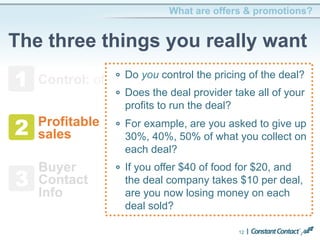 What are offers & promotions? 
The three things you really want 
1 
Control: of deal terms, offer period 
2 
3 
12 
Profitable 
sales 
Buyer 
Contact 
Info 
! Do you control the pricing of the deal? 
! Does the deal provider take all of your 
profits to run the deal? 
! For example, are you asked to give up 
30%, 40%, 50% of what you collect on 
each deal? 
! If you offer $40 of food for $20, and 
the deal company takes $10 per deal, 
are you now losing money on each 
deal sold? 
 