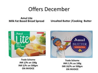 Offers December
Amul Lite
Milk Fat Based Bread Spread Unsalted Butter /Cooking Butter
Trade Scheme
INR 2 /Pc on 100g
INR 10/Pc on 500gm
ON INVOICE
Trade Scheme
INR 1/Pc on 100g
INR 5/Pc on 500gm
ON INVOICE
 