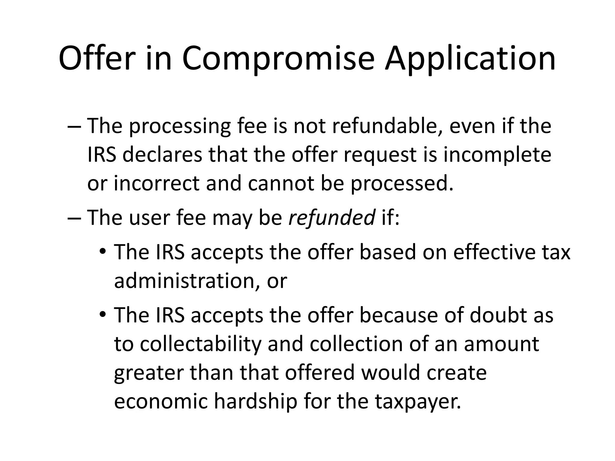 Offer in Compromise Application
– The processing fee is not refundable, even if the
IRS declares that the offer request is incomplete
or incorrect and cannot be processed.
– The user fee may be refunded if:
• The IRS accepts the offer based on effective tax
administration, or
• The IRS accepts the offer because of doubt as
to collectability and collection of an amount
greater than that offered would create
economic hardship for the taxpayer.
 