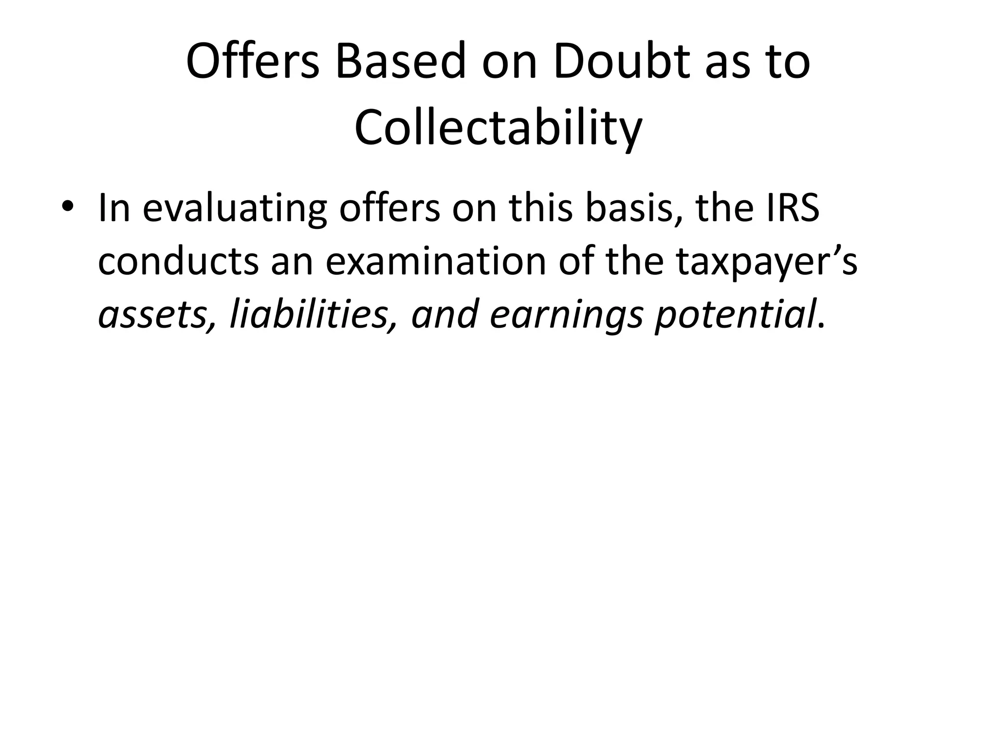 Offers Based on Doubt as to
Collectability
• In evaluating offers on this basis, the IRS
conducts an examination of the taxpayer’s
assets, liabilities, and earnings potential.
 
