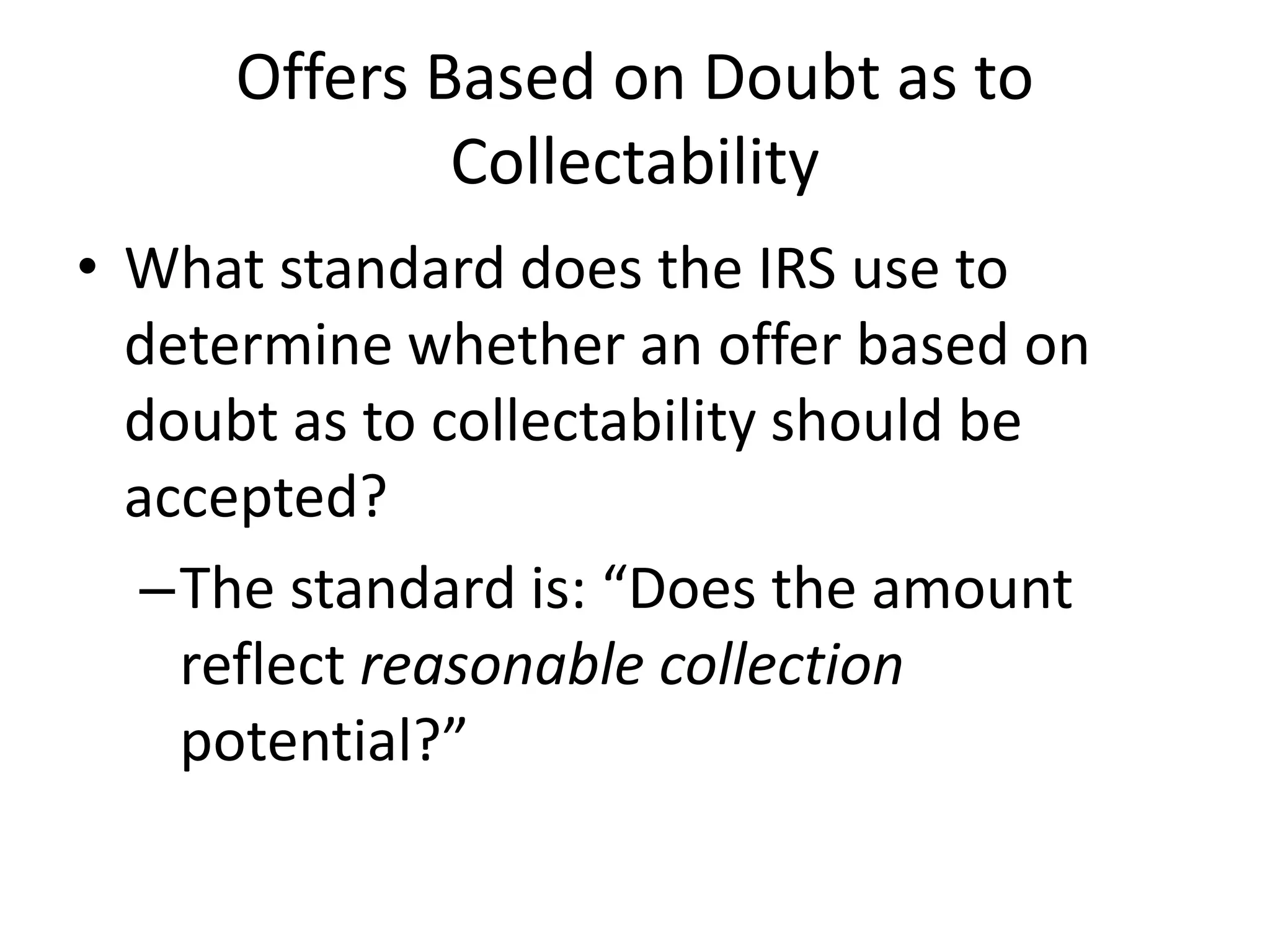 Offers Based on Doubt as to
Collectability
• What standard does the IRS use to
determine whether an offer based on
doubt as to collectability should be
accepted?
–The standard is: “Does the amount
reflect reasonable collection
potential?”
 