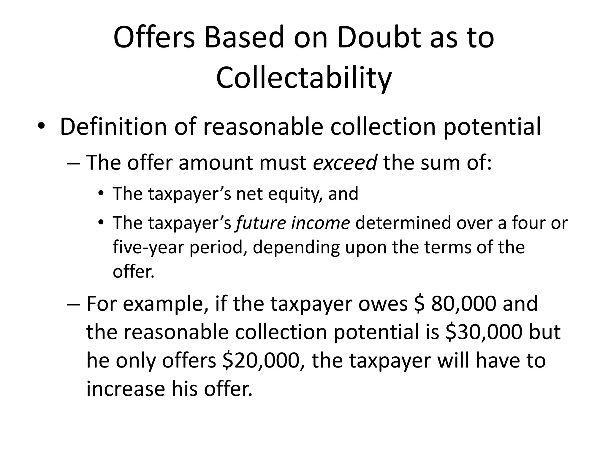 Offers Based on Doubt as to
Collectability
• Definition of reasonable collection potential
– The offer amount must exceed the sum of:
• The taxpayer’s net equity, and
• The taxpayer’s future income determined over a four or
five-year period, depending upon the terms of the
offer.
– For example, if the taxpayer owes $ 80,000 and
the reasonable collection potential is $30,000 but
he only offers $20,000, the taxpayer will have to
increase his offer.
 