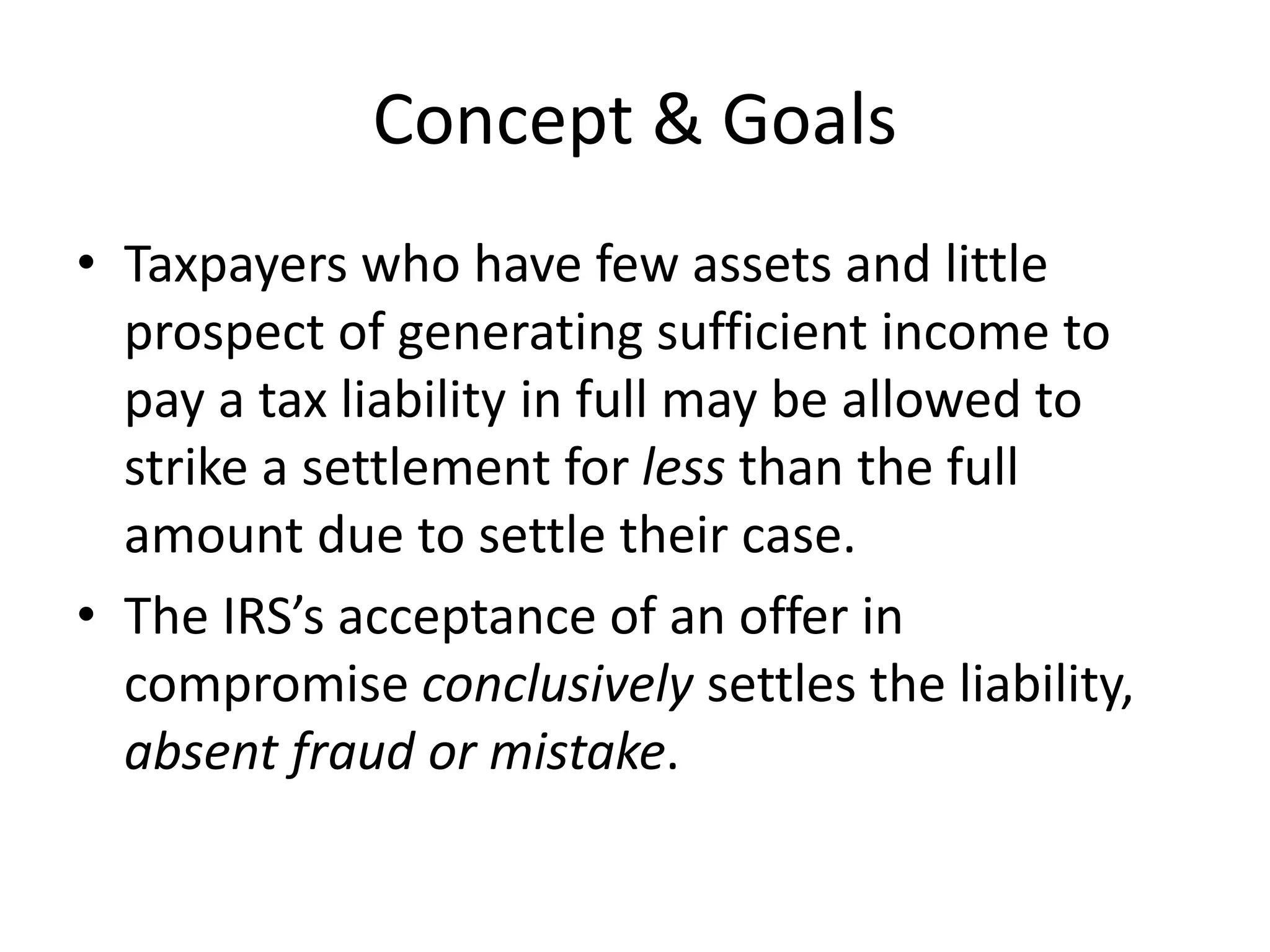 Concept & Goals
• Taxpayers who have few assets and little
prospect of generating sufficient income to
pay a tax liability in full may be allowed to
strike a settlement for less than the full
amount due to settle their case.
• The IRS’s acceptance of an offer in
compromise conclusively settles the liability,
absent fraud or mistake.
 