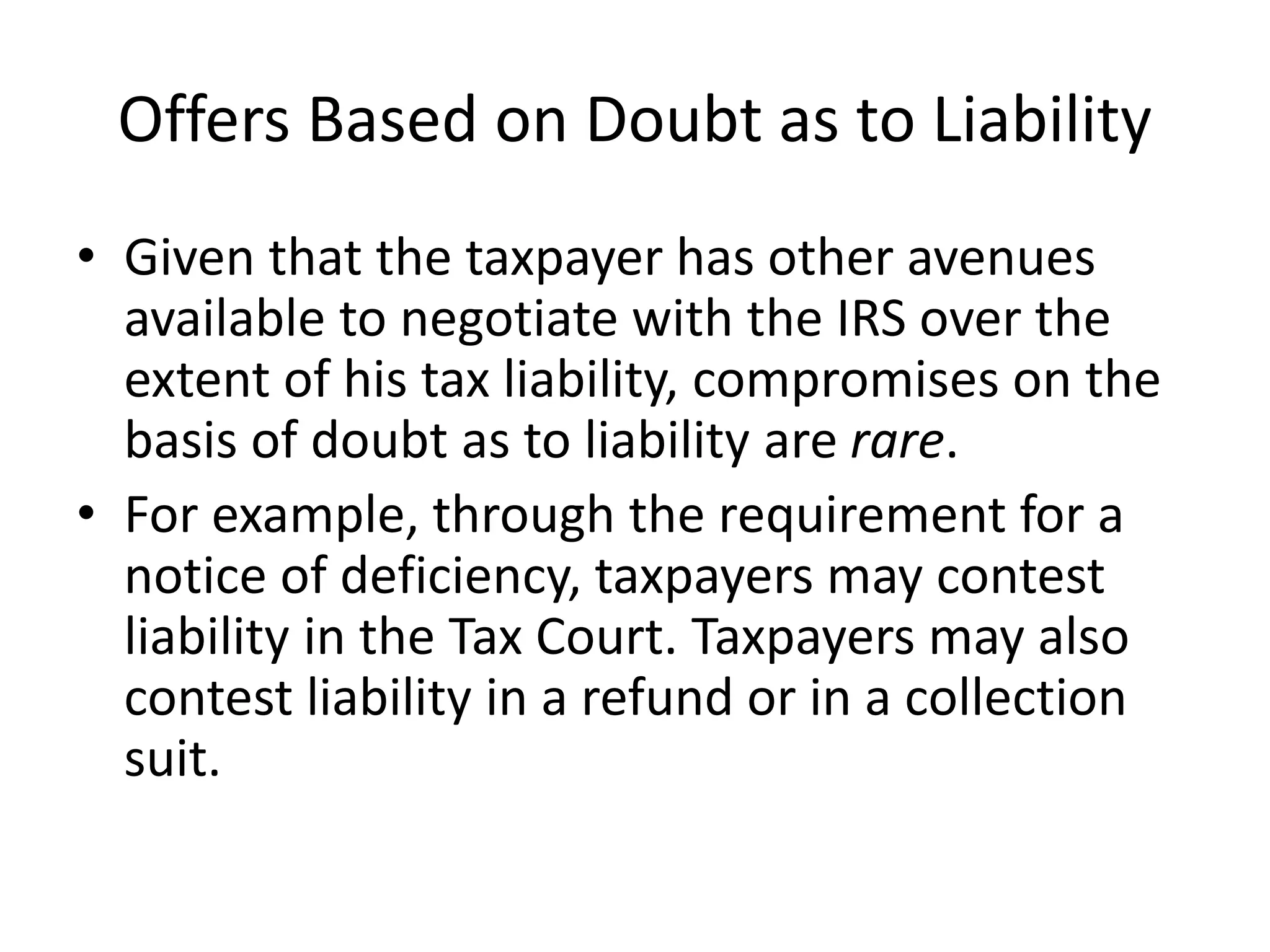 Offers Based on Doubt as to Liability
• Given that the taxpayer has other avenues
available to negotiate with the IRS over the
extent of his tax liability, compromises on the
basis of doubt as to liability are rare.
• For example, through the requirement for a
notice of deficiency, taxpayers may contest
liability in the Tax Court. Taxpayers may also
contest liability in a refund or in a collection
suit.
 