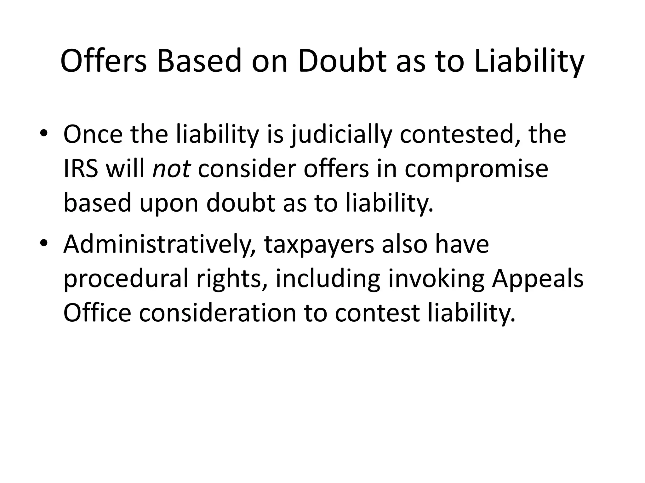 Offers Based on Doubt as to Liability
• Once the liability is judicially contested, the
IRS will not consider offers in compromise
based upon doubt as to liability.
• Administratively, taxpayers also have
procedural rights, including invoking Appeals
Office consideration to contest liability.
 