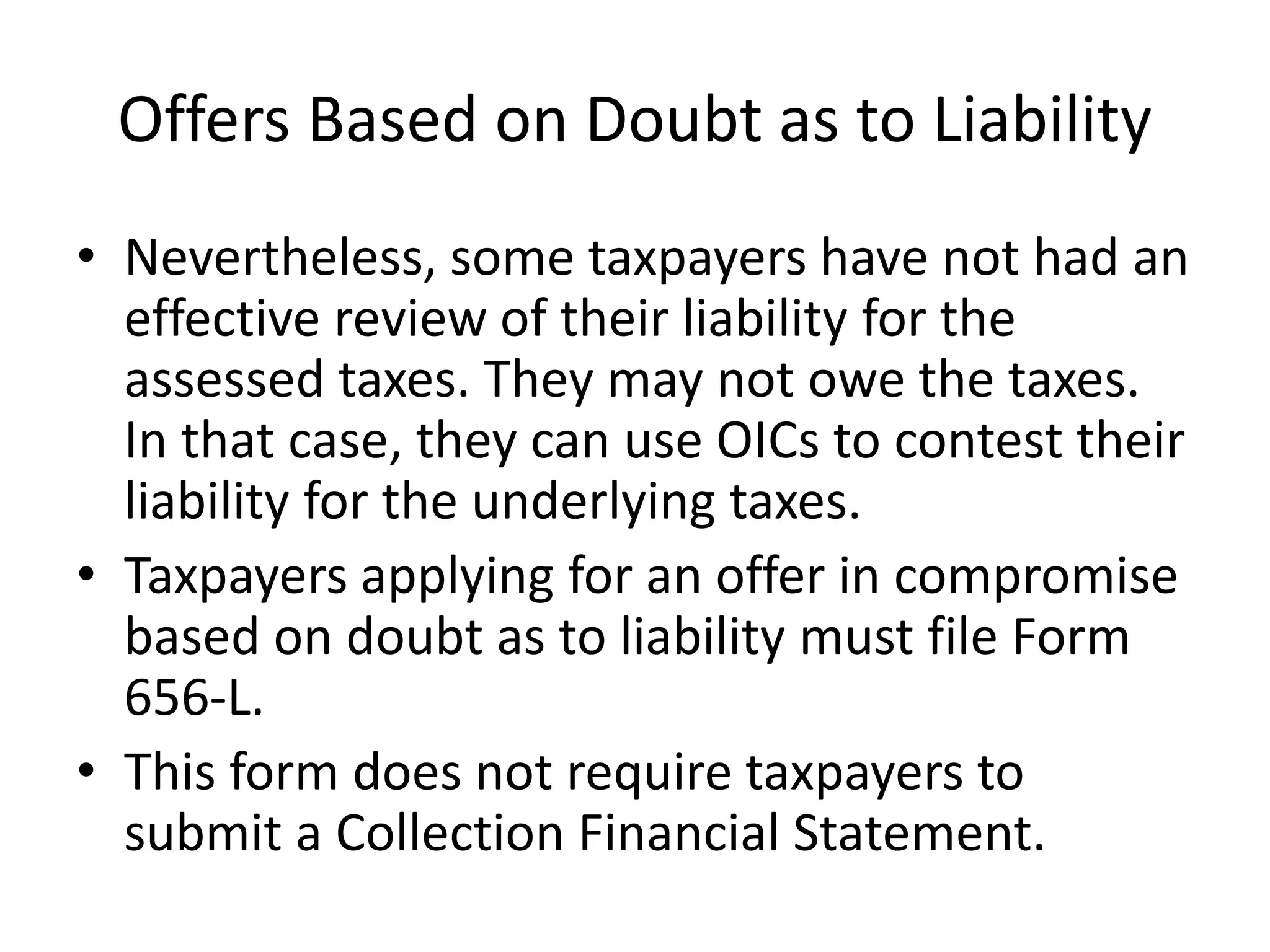 Offers Based on Doubt as to Liability
• Nevertheless, some taxpayers have not had an
effective review of their liability for the
assessed taxes. They may not owe the taxes.
In that case, they can use OICs to contest their
liability for the underlying taxes.
• Taxpayers applying for an offer in compromise
based on doubt as to liability must file Form
656-L.
• This form does not require taxpayers to
submit a Collection Financial Statement.
 