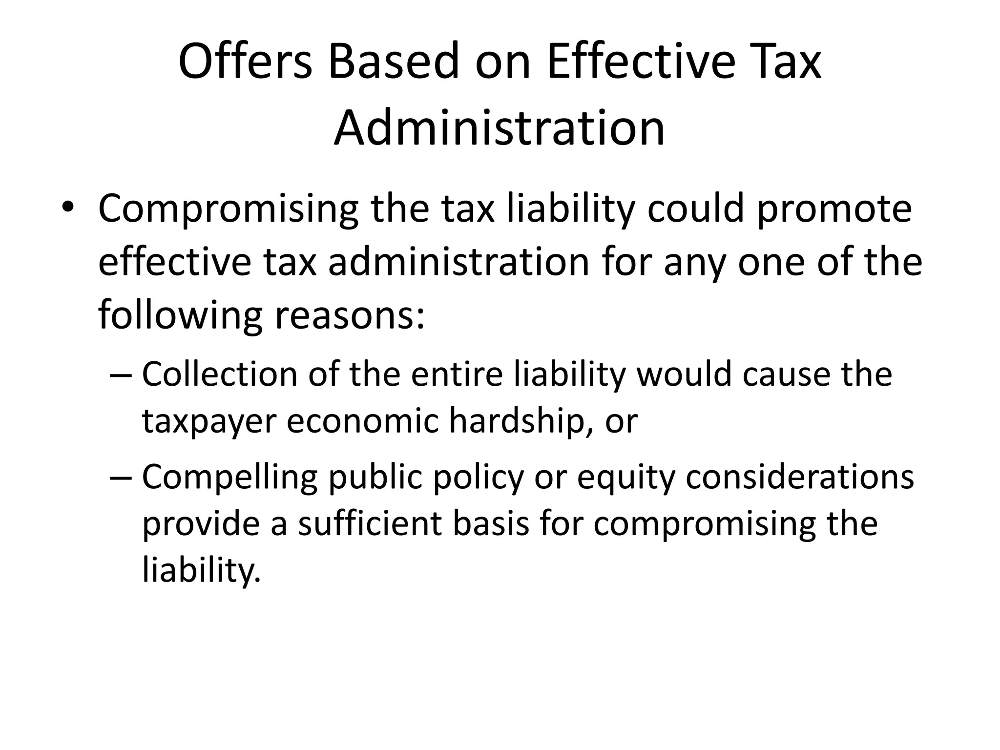 Offers Based on Effective Tax
Administration
• Compromising the tax liability could promote
effective tax administration for any one of the
following reasons:
– Collection of the entire liability would cause the
taxpayer economic hardship, or
– Compelling public policy or equity considerations
provide a sufficient basis for compromising the
liability.
 