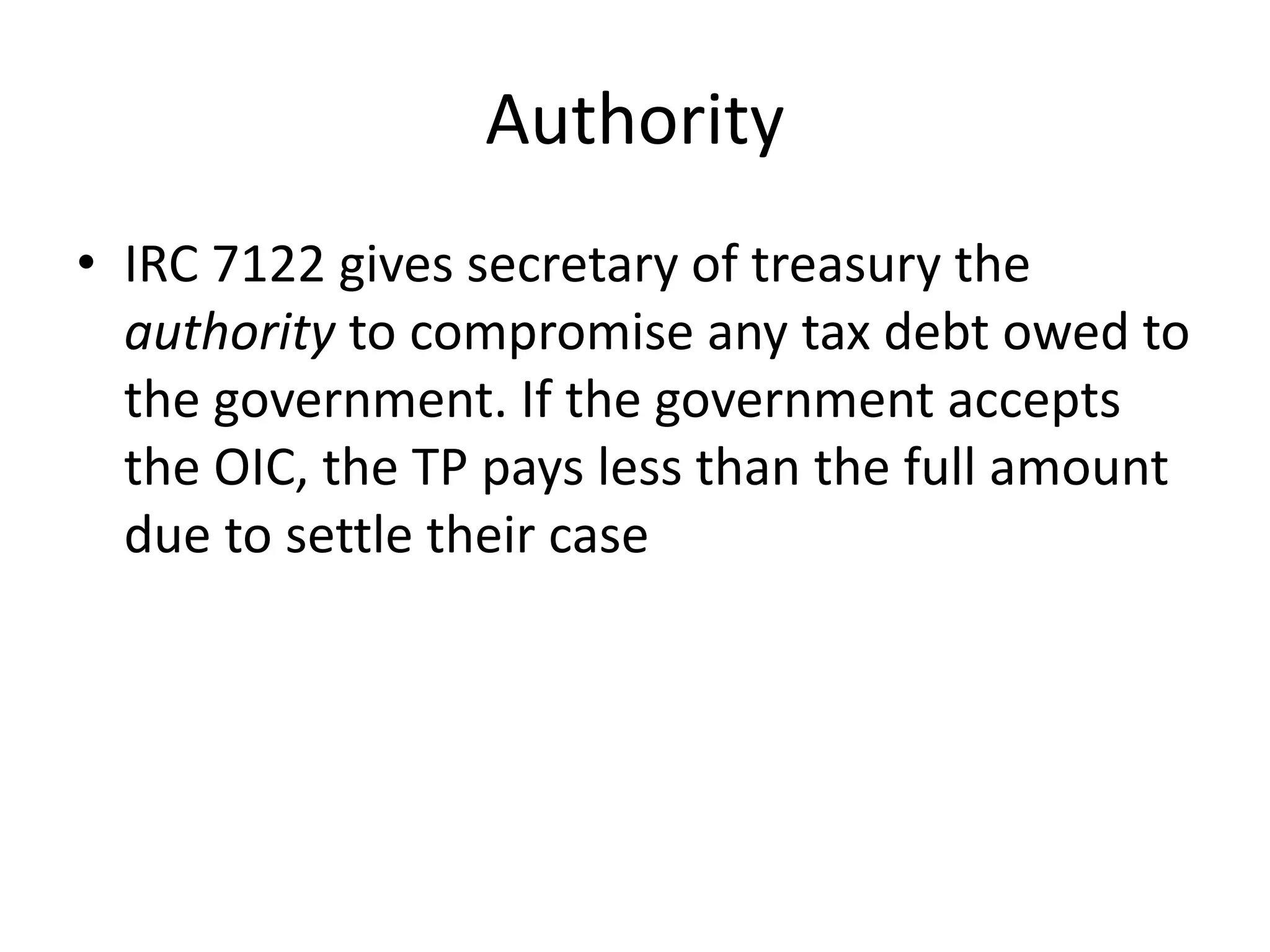 Authority
• IRC 7122 gives secretary of treasury the
authority to compromise any tax debt owed to
the government. If the government accepts
the OIC, the TP pays less than the full amount
due to settle their case
 