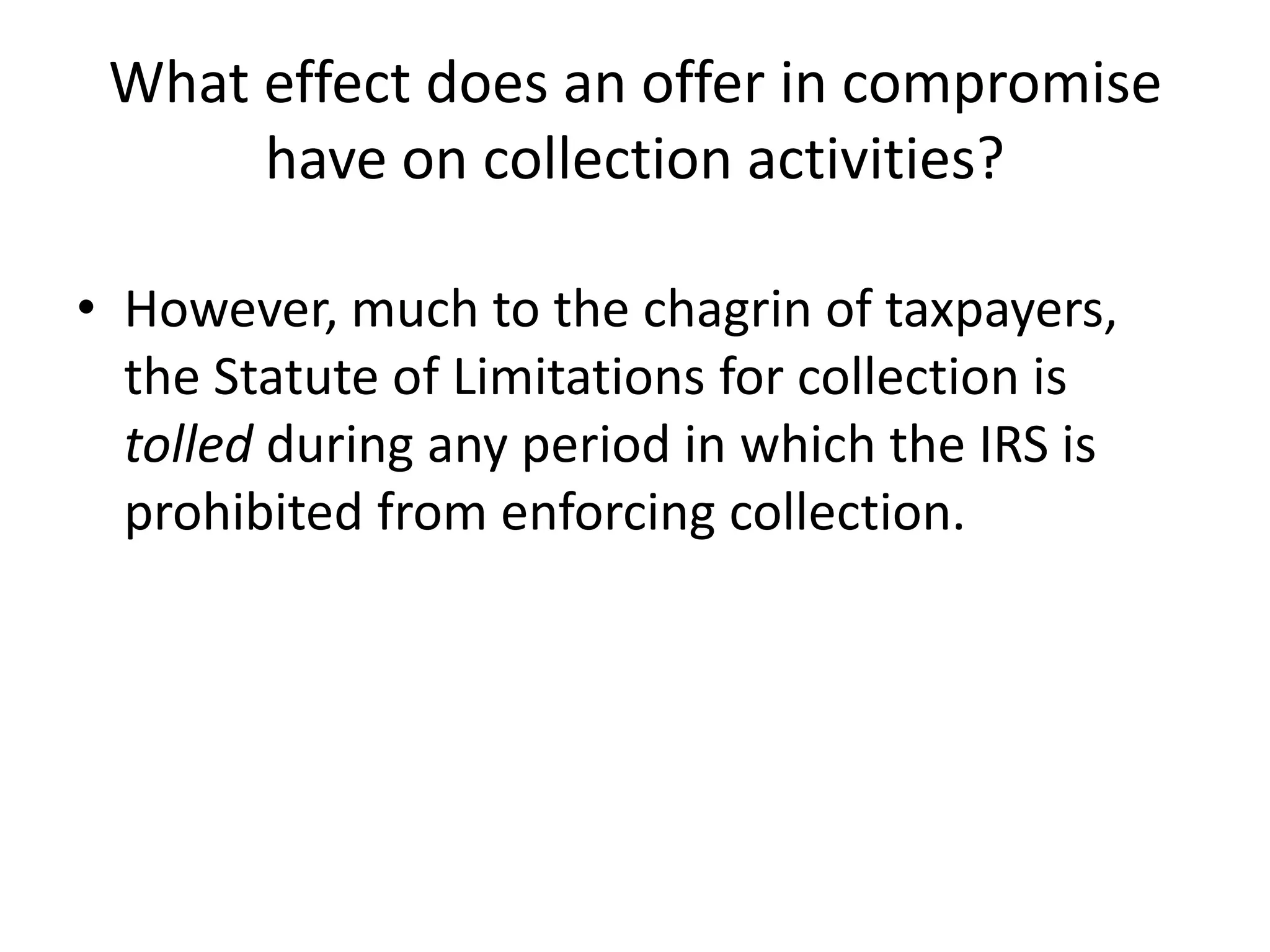 What effect does an offer in compromise
have on collection activities?
• However, much to the chagrin of taxpayers,
the Statute of Limitations for collection is
tolled during any period in which the IRS is
prohibited from enforcing collection.
 