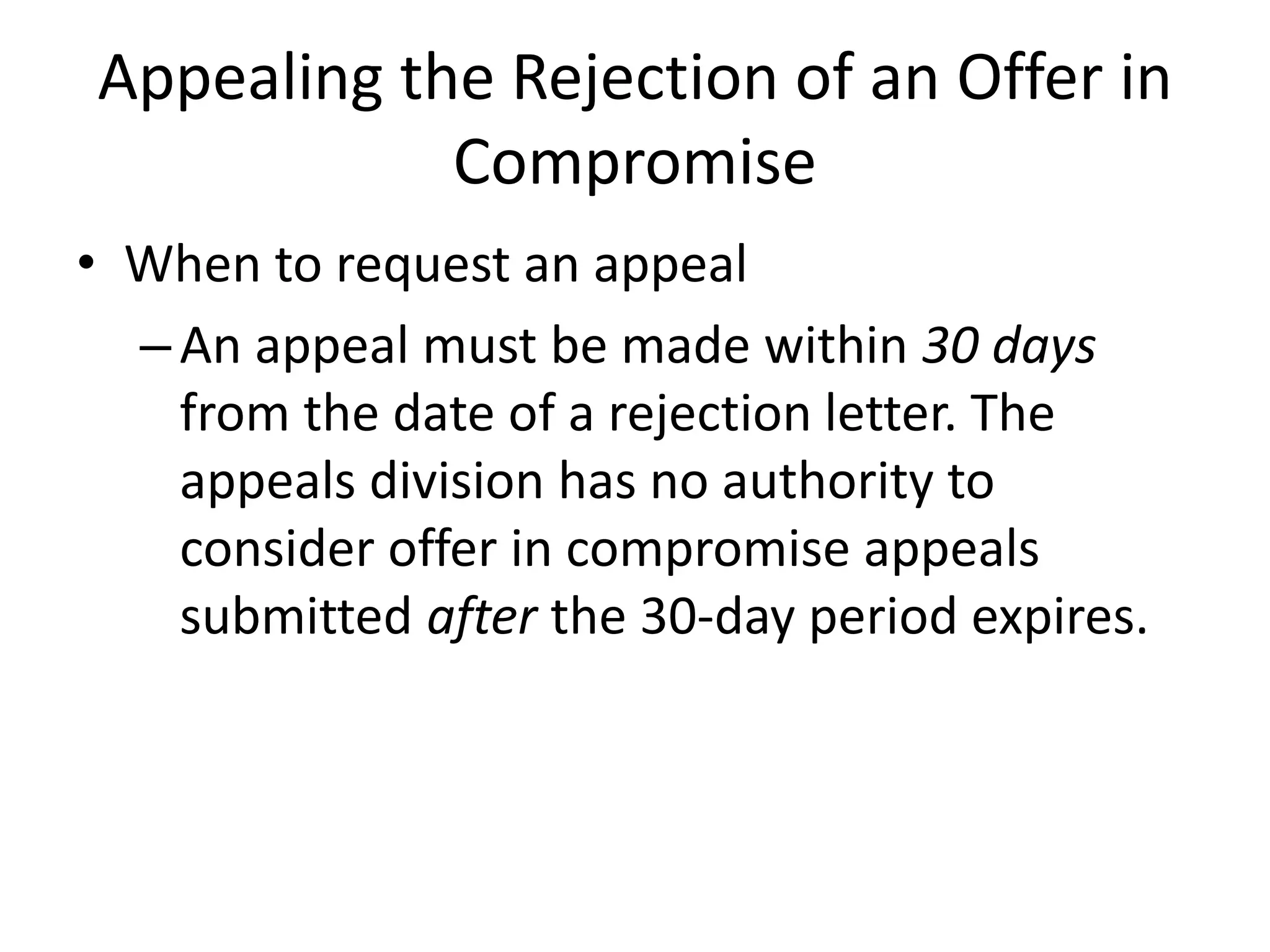 Appealing the Rejection of an Offer in
Compromise
• When to request an appeal
–An appeal must be made within 30 days
from the date of a rejection letter. The
appeals division has no authority to
consider offer in compromise appeals
submitted after the 30-day period expires.
 