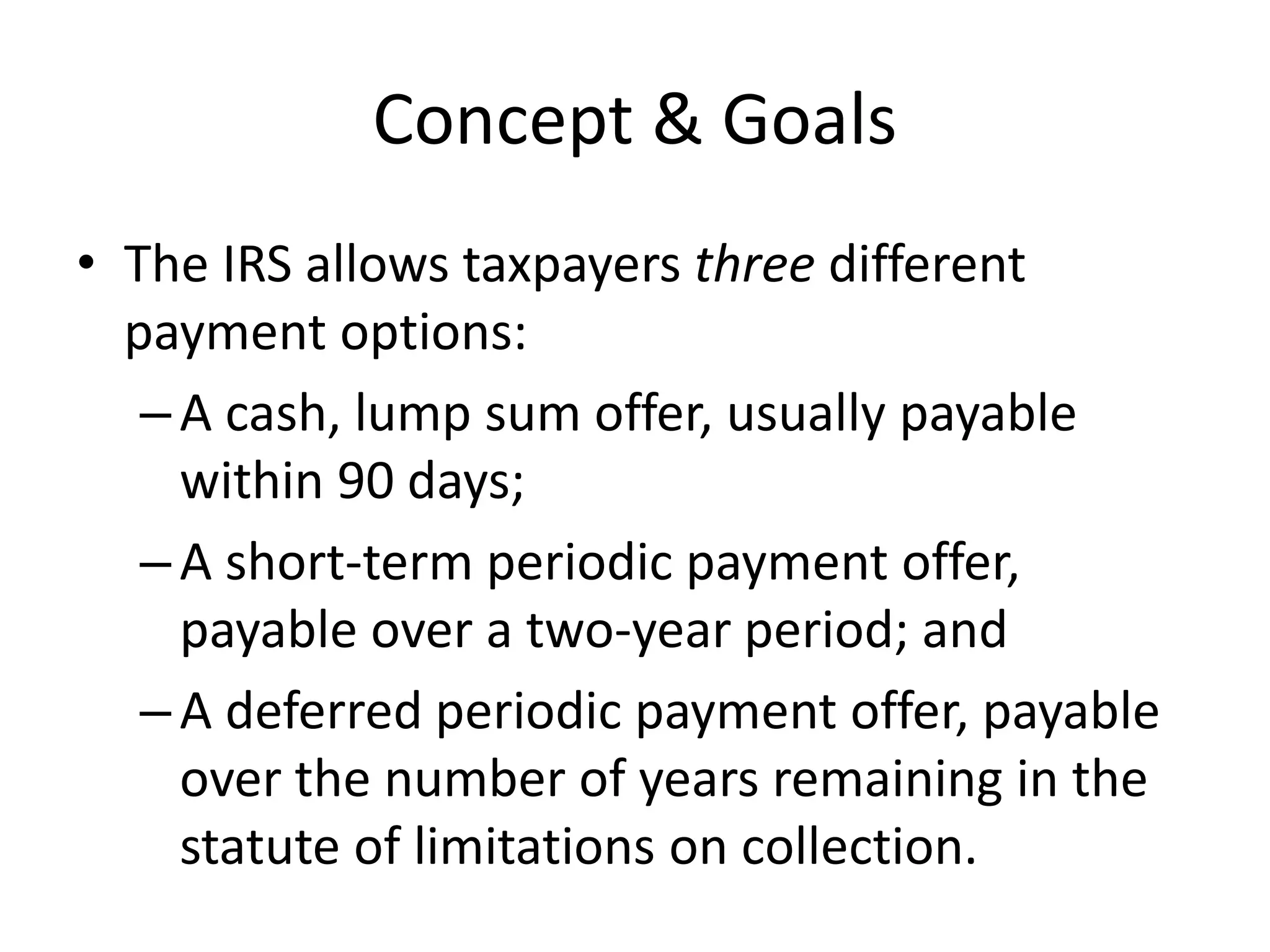 Concept & Goals
• The IRS allows taxpayers three different
payment options:
–A cash, lump sum offer, usually payable
within 90 days;
–A short-term periodic payment offer,
payable over a two-year period; and
–A deferred periodic payment offer, payable
over the number of years remaining in the
statute of limitations on collection.
 