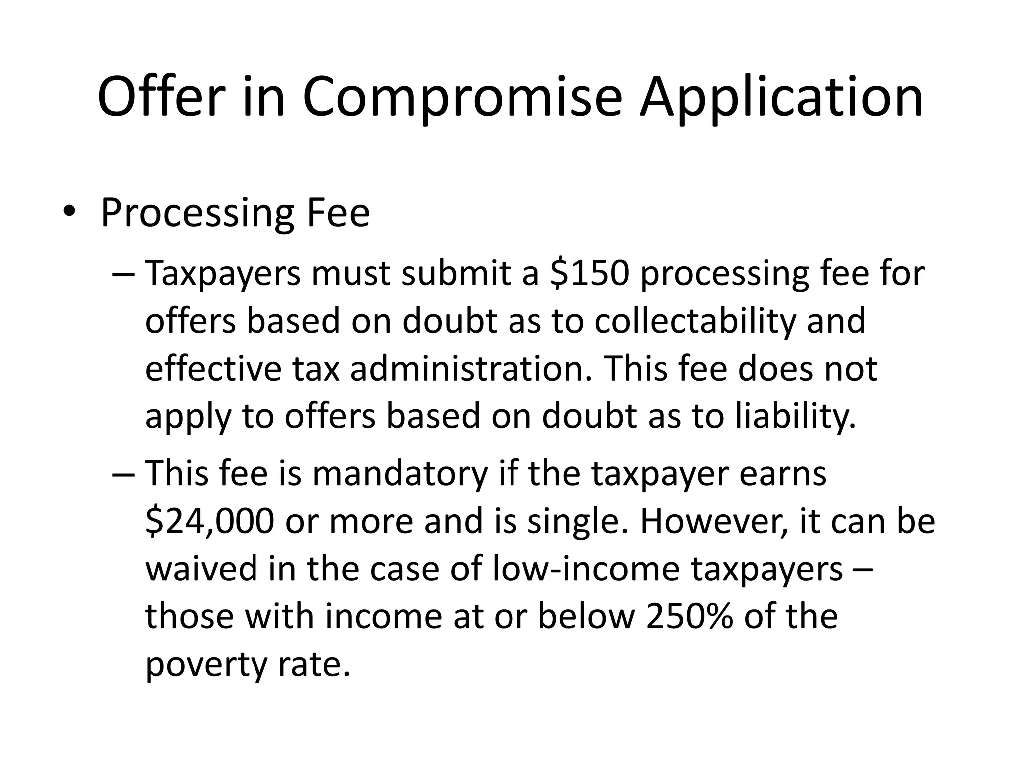 Offer in Compromise Application
• Processing Fee
– Taxpayers must submit a $150 processing fee for
offers based on doubt as to collectability and
effective tax administration. This fee does not
apply to offers based on doubt as to liability.
– This fee is mandatory if the taxpayer earns
$24,000 or more and is single. However, it can be
waived in the case of low-income taxpayers –
those with income at or below 250% of the
poverty rate.
 