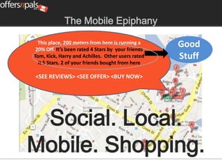 The Mobile Epiphany

  This place, 200 meters from here is running a
 20% Off. It’s been rated 4 Stars by your friends
                                                    Good
Tom, Kick, Harry and Achilles. Other users rated    Stuff
  it 5 Stars. 2 of your friends bought from here

<SEE REVIEWS> <SEE OFFER> <BUY NOW>




 Social. Local.
Mobile. Shopping.
 