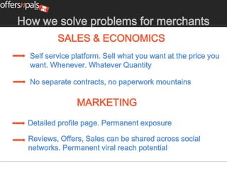How we solve problems for merchants
          SALES & ECONOMICS
  Self service platform. Sell what you want at the price you
  want. Whenever. Whatever Quantity

  No separate contracts, no paperwork mountains

                MARKETING
 Detailed profile page. Permanent exposure

 Reviews, Offers, Sales can be shared across social
 networks. Permanent viral reach potential
 
