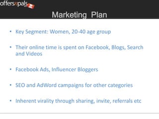 Marketing Plan

• Key Segment: Women, 20-40 age group

• Their online time is spent on Facebook, Blogs, Search
  and Videos

• Facebook Ads, Influencer Bloggers

• SEO and AdWord campaigns for other categories

• Inherent virality through sharing, invite, referrals etc
 