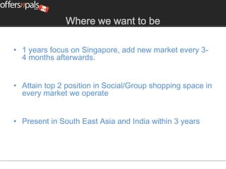 Where we want to be

• 1 years focus on Singapore, add new market every 3-
  4 months afterwards.


• Attain top 2 position in Social/Group shopping space in
  every market we operate


• Present in South East Asia and India within 3 years
 