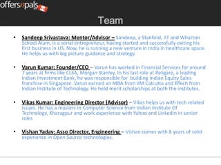 Team
•   Sandeep Srivastava: Mentor/Advisor – Sandeep, a Stanford, IIT and Wharton
    School Alum, is a serial entrepreneur, having started and successfully exiting his
    first business in US. Now, he is running a new venture in India in healthcare space.
    He helps us with big picture guidance and strategy.

•   Varun Kumar: Founder/CEO – Varun has worked in Financial Services for around
    7 years at firms like CLSA, Morgan Stanley. In his last role at Religare, a leading
    Indian Investment Bank, he was responsible for building Indian Equity Sales
    franchise in Singapore. Varun earned an MBA from IIM Calcutta and BTech from
    Indian Institute of Technology. He held merit scholarships at both the institutes.

•   Vikas Kumar: Engineering Director (Advisor) – Vikas helps us with tech related
    issues. He has a masters in Computer Science from Indian Institute Of
    Technology, Kharagpur and work experience with Yahoo and LinkedIn in senior
    roles

•   Vishan Yadav: Asso Director, Engineering – Vishan comes with 8 years of solid
    experience in Open Source technologies.
 