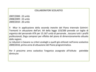 COLLABORATORI SCOLASTICI 2007/2008 : 22 unità 2008/2009 : 22 unità 2009/2010 : 20 unità Il  Miur in applicazione della seconda  tranche  del Piano triennale Gelmini-Tremonti in attuazione dell’art. 64 della legge 133/200 prevede un taglio di organico del personale ATA per 15.167 unità di personale , toccano tutti i profili professionali, Dsga compresi per effetto del piano di dimensionamento attuato dalle regioni.  Le riduzioni si basano su criteri analoghi a quelli già utilizzati nell’anno scolastico 2009/2010, primo anno di attuazione del Piano programmatico.  Per il prossimo anno scolastico l’organico assegnato all’Istituto  potrebbe diminuire 