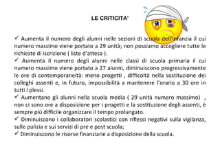 Aumenta il numero degli alunni nelle sezioni di scuola dell’infanzia il cui numero massimo viene portato a 29 unità; non possiamo accogliere tutte le richieste di iscrizione ( liste d’attesa ). Aumenta il numero degli alunni nelle classi di scuola primaria il cui numero massimo viene portato a 27 alunni, diminuiscono progressivamente le ore di contemporaneità: meno progetti , difficoltà nella sostituzione dei colleghi assenti e, in futuro, impossibilità a mantenere l’orario a 30 ore in tutti i plessi. Aumentano gli alunni nella scuola media ( 29 unità numero massimo)  , non ci sono ore a disposizione per i progetti e la sostituzione degli assenti, è sempre più difficile organizzare il tempo prolungato. Diminuiscono i collaboratori scolastici con riflessi negativi sulla vigilanza, sulle pulizia e sui servizi di pre e post scuola; Diminuiscono le risorse finanziarie a disposizione della scuola. LE CRITICITA’ 