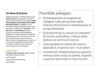 Un Mare di Scienza 
Progetto realizzato in collaborazione con gli istituti di ricerca oceanografici nazionali e internazionali presenti nel nostro golfo (CSSN Marina Militare, ENEA-CRAM, INGV, ISMAR- CNR, NATO-NURC) ed il DLTM. Le classi partecipanti vengono ospitate presso i centri, entrando in contatto con i ricercatori, i loro laboratori, le metodologie utilizzate, attraverso esperienze specificatamente predisposte. Il LABTER supporta l’insegnante attraverso alcuni incontri in classe, a monte ed a valle dell’uscita, al fine di creare un idoneo contesto di apprendimento. Grazie ad uno specifico progetto di ricerca verranno monitorati i risultati tramite questionari somministrati a tutti i partecipanti. 
Moduli attivabili: 
Il mestiere dello scienziato: dagli stereotipi alla realtà toccata con mano 
Livelli scolastici: 
Secondo ciclo Scuola Primaria 
Scuola Media 
Possibile sviluppo: 
•Partecipazione al progetto di indagine sulla percezione della scienza attraverso la compilazione di un questionario 
•brainstorming in classe sul concetto di ricerca scientifica e rilievo delle ipotesi sul centro di ricerca 
•visita guidata al centro di ricerca: laboratori, incontro con i ricercatori 
•incontro di rielaborazione su quanto emerso dalla visita al centro, rispetto a quanto ipotizzato in fase iniziale 
 