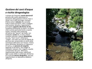 Gestione dei corsi d’acqua e rischio idrogeologico 
I sempre più frequenti eventi alluvionali portano alla nostra attenzione la questione della gestione di fiumi, fossi e canali, sia in città che lungo i versanti. D’altro canto il reticolo che connette tutto il nostro territorio, oltre a svolgere una funzione idraulica, rappresenta il principale supporto alle forme di vita, compresa ovviamente la nostra. La nostra città si presta particolarmente a questa analisi, essendo tutta contenuta all’interno del “bacino” del Golfo, con molteplici canali che, in area urbana, risultano nascosti e spesso dimenticati, ma che, “fuori mura”, ridiventano “visibili”, con tutta una serie di segnali da decifrare per comprendere la storia della convivenza dell’uomo con l’acqua. Il tema viene affrontato attraverso un approccio di ricerca, un percorso di scoperta applicato al territorio, che indaghi le molteplici relazioni che ci legano a quella componente del ciclo dell’acqua rappresentata dalle acque superficiali. Ogni scuola infatti è contenuta all’interno di un piccolo bacino idrografico, che può rappresentare un laboratorio didattico all’aperto.  