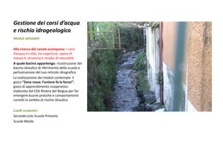 Gestione dei corsi d’acqua e rischio idrogeologico 
Moduli attivabili: 
Alla ricerca del canale scomparso: i corsi d’acqua in città, tra coperture, opere di messa in sicurezza e residui di naturalità 
A quale bacino appartengo: ricostruzione del bacino idraulico di riferimento della scuola e perlustrazione del suo reticolo idrografico 
La realizzazione dei moduli contempla il gioco “Zona rossa: l’unione fa la forza!”, gioco di apprendimento cooperativo elaborato dal CEA Riviera del Beigua per far emergere buone pratiche e comportamenti corretti in ambito di rischio idraulico 
Livelli scolastici: 
Secondo ciclo Scuola Primaria 
Scuola Media  