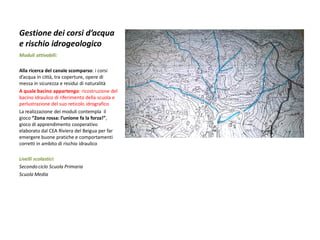 Gestione dei corsi d’acqua e rischio idrogeologico 
Moduli attivabili: 
Alla ricerca del canale scomparso: i corsi d’acqua in città, tra coperture, opere di messa in sicurezza e residui di naturalità 
A quale bacino appartengo: ricostruzione del bacino idraulico di riferimento della scuola e perlustrazione del suo reticolo idrografico 
La realizzazione dei moduli contempla il gioco “Zona rossa: l’unione fa la forza!”, gioco di apprendimento cooperativo elaborato dal CEA Riviera del Beigua per far emergere buone pratiche e comportamenti corretti in ambito di rischio idraulico 
Livelli scolastici: 
Secondo ciclo Scuola Primaria 
Scuola Media  