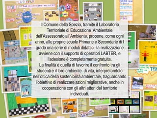 Il Comune della Spezia, tramite il Laboratorio Territoriale di Educazione Ambientale dell’Assessorato all’Ambiente, propone, come ogni anno, alle proprie scuole Primarie e Secondarie di I grado una serie di moduli didattici; la realizzazione avviene con il supporto di operatori LABTER, e l’adesione è completamente gratuita. 
La finalità è quella di favorire il confronto tra gli studenti e il loro ambiente di vita, interpretandolo nell’ottica della sostenibilità ambientale, traguardando l’obiettivo di realizzare azioni migliorative, anche in cooperazione con gli altri attori del territorio individuati.  