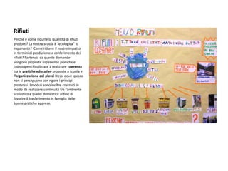 Rifiuti 
Perché e come ridurre la quantità di rifiuti prodotti? La nostra scuola è “ecologica” o inquinante? Come ridurre il nostro impatto in termini di produzione e conferimento dei rifiuti? Partendo da queste domande vengono proposte esperienze pratiche e coinvolgenti finalizzate a realizzare coerenza tra le pratiche educative proposte a scuola e l’organizzazione dei plessi stessi dove spesso non si perseguono con rigore i principi promossi. I moduli sono inoltre costruiti in modo da realizzare continuità tra l’ambiente scolastico e quello domestico al fine di favorire il trasferimento in famiglia delle buone pratiche apprese.  