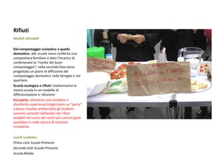 Rifiuti 
Moduli attivabili 
Dal compostaggio scolastico a quello domestico: alle scuole viene conferita una compostiera familiare e dato l’incarico di confezionare la “ricetta del buon compostaggio”; nella seconda fase viene progettato un piano di diffusione del compostaggio domestico nelle famiglie e nel quartiere 
Scuola ecologica e rifiuti: trasformiamo la nostra scuola in un modello di differenziazione e riduzione 
Eco-party: attraverso una semplice e divertente esperienza (organizzare un “party” a basso impatto ambientale) gli studenti saranno coinvolti nell’analisi dei rifiuti prodotti nel corso dei nostri più comuni gesti quotidiani e nella ricerca di soluzioni innovative 
Livelli scolastici 
Primo ciclo Scuola Primaria 
Secondo ciclo Scuola Primaria 
Scuola Media  