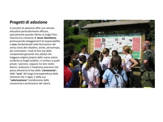 Progetti di adozione 
Il concetto di adozione offre uno stimolo educativo particolarmente efficace, specialmente quando riferito ai luoghi fisici. Favorisce la creazione di senso identitario, promuovendo atteggiamenti di responsabilità e cura, fondamentali nella formazione del senso civico del cittadino; anche, ad esempio, per contrastare modi di fare (sia della componente giovanile che adulta) che traggono origine proprio dallo scarso valore conferito ai luoghi pubblici, in antitesi a quelli privati. I percorsi, seppure tra loro molto diversi, realizzano il medesimo processo che passa attraverso le fasi della “conoscenza”, della “cura” del luogo (consapevolezza della relazione che ci lega), e della sua “valorizzazione” (condivisione delle conoscenze e promozione dei valori). 
 