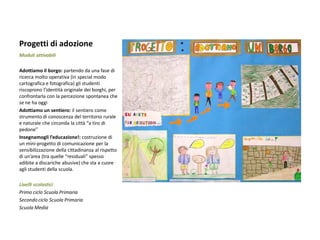 Progetti di adozione 
Moduli attivabili 
Adottiamo il borgo: partendo da una fase di ricerca molto operativa (in special modo cartografica e fotografica) gli studenti riscoprono l’identità originale dei borghi, per confrontarla con la percezione spontanea che se ne ha oggi 
Adottiamo un sentiero: il sentiero come strumento di conoscenza del territorio rurale e naturale che circonda la città “a tiro di pedone” 
Insegnamogli l’educazione!: costruzione di un mini-progetto di comunicazione per la sensibilizzazione della cittadinanza al rispetto di un’area (tra quelle “residuali” spesso adibite a discariche abusive) che sta a cuore agli studenti della scuola. 
Livelli scolastici 
Primo ciclo Scuola Primaria 
Secondo ciclo Scuola Primaria 
Scuola Media 
 