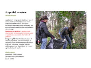 Progetti di adozione 
Moduli attivabili 
Adottiamo il borgo: partendo da una fase di ricerca molto operativa (in special modo cartografica e fotografica) gli studenti riscoprono l’identità originale dei borghi, per confrontarla con la percezione spontanea che se ne ha oggi 
Adottiamo un sentiero: il sentiero come strumento di conoscenza del territorio rurale e naturale che circonda la città “a tiro di pedone” 
Insegnamogli l’educazione!: costruzione di un mini-progetto di comunicazione per la sensibilizzazione della cittadinanza al rispetto di un’area (tra quelle “residuali” spesso adibite a discariche abusive) che sta a cuore agli studenti della scuola. 
Livelli scolastici 
Primo ciclo Scuola Primaria 
Secondo ciclo Scuola Primaria 
Scuola Media 
 