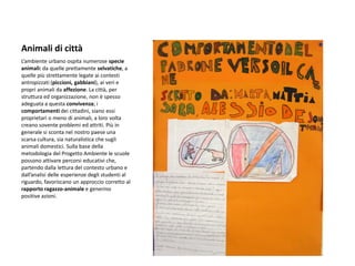 Animali di città 
L’ambiente urbano ospita numerose specie animali: da quelle prettamente selvatiche, a quelle più strettamente legate ai contesti antropizzati (piccioni, gabbiani), ai veri e propri animali da affezione. La città, per struttura ed organizzazione, non è spesso adeguata a questa convivenza; i comportamenti dei cittadini, siano essi proprietari o meno di animali, a loro volta creano sovente problemi ed attriti. Più in generale si sconta nel nostro paese una scarsa cultura, sia naturalistica che sugli animali domestici. Sulla base della metodologia del Progetto Ambiente le scuole possono attivare percorsi educativi che, partendo dalla lettura del contesto urbano e dall’analisi delle esperienze degli studenti al riguardo, favoriscano un approccio corretto al rapporto ragazzo-animale e generino positive azioni.  