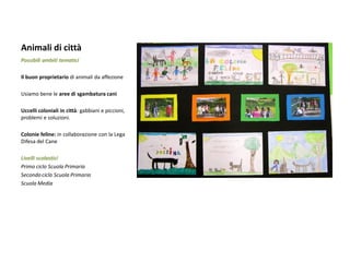 Animali di città 
Possibili ambiti tematici 
Il buon proprietario di animali da affezione 
Usiamo bene le aree di sgambatura cani 
Uccelli coloniali in città: gabbiani e piccioni, problemi e soluzioni. 
Colonie feline: in collaborazione con la Lega Difesa del Cane 
Livelli scolastici 
Primo ciclo Scuola Primaria 
Secondo ciclo Scuola Primaria 
Scuola Media 
 