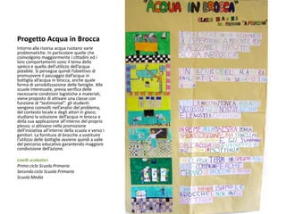 Progetto Acqua in Brocca 
Intorno alla risorsa acqua ruotano varie problematiche. In particolare quelle che coinvolgono maggiormente i cittadini ed i loro comportamenti sono il tema dello spreco e quello dell’utilizzo dell’acqua potabile. Si persegue quindi l’obiettivo di promuovere il passaggio dall’acqua in bottiglia all’acqua in brocca, anche quale forma di sensibilizzazione delle famiglie. Alle scuole interessate, previa verifica delle necessarie condizioni logistiche e materiali, viene proposto di attivare una classe con funzione di “testimonial”: gli studenti vengono coinvolti nell’analisi del problema, del contesto locale e degli attori in gioco; studiano la soluzione dell’acqua in brocca e della sua applicazione all’interno del proprio plesso; si attivano nella promozione dell’iniziativa all’interno della scuola e verso i genitori. La fornitura di brocche a sostituire l’utilizzo delle bottiglie avviene quindi a valle del percorso educativo garantendo maggiore condivisione dell’azione. 
Livelli scolastici: 
Primo ciclo Scuola Primaria 
Secondo ciclo Scuola Primaria 
Scuola Media 
 
