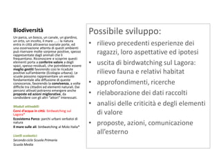 Biodiversità 
Un parco, un bosco, un canale, un giardino, un orto, un incolto, il mare …..: la natura entra in città attraverso svariate porte, ed una osservazione attenta di questi ambienti può riservare molte sorprese positive, spesso rappresentate dagli animali che li frequentano. Riconoscere e scoprire questi elementi porta a conferire valore a degli spazi, spesso residuali, che potrebbero essere meglio gestiti favorendo così le ricadute positive sull’ambiente (Ecologia urbana). Le scuole possono rappresentare un veicolo fondamentale alla diffusione di queste conoscenze, favorendo la convivenza, a volte difficile tra cittadini ed elementi naturali. Dai percorsi attivati potranno emergere anche proposte ed azioni migliorative, da condividere con gli altri “attori” interessati. 
Moduli attivabili: 
Corsi d’acqua in città: birdwatching sul Lagora* 
Ecosistema Parco: parchi urbani serbatoi di natura 
Il mare sulle ali: birdwatching al Molo Italia* 
Livelli scolastici: 
Secondo ciclo Scuola Primaria 
Scuola Media 
Possibile sviluppo: 
•rilievo precedenti esperienze dei ragazzi, loro aspettative ed ipotesi 
•uscita di birdwatching sul Lagora: rilievo fauna e relativi habitat 
•approfondimenti, ricerche 
•rielaborazione dei dati raccolti 
•analisi delle criticità e degli elementi di valore 
•proposte, azioni, comunicazione all’esterno 
 
