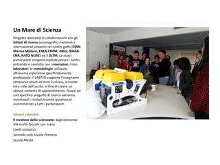 Un Mare di Scienza 
Progetto realizzato in collaborazione con gli istituti di ricerca oceanografici nazionali e internazionali presenti nel nostro golfo (CSSN Marina Militare, ENEA-CRAM, INGV, ISMAR- CNR, NATO-NURC) ed il DLTM. Le classi partecipanti vengono ospitate presso i centri, entrando in contatto con i ricercatori, i loro laboratori, le metodologie utilizzate, attraverso esperienze specificatamente predisposte. Il LABTER supporta l’insegnante attraverso alcuni incontri in classe, a monte ed a valle dell’uscita, al fine di creare un idoneo contesto di apprendimento. Grazie ad uno specifico progetto di ricerca verranno monitorati i risultati tramite questionari somministrati a tutti i partecipanti. 
Moduli attivabili: 
Il mestiere dello scienziato: dagli stereotipi alla realtà toccata con mano 
Livelli scolastici: 
Secondo ciclo Scuola Primaria 
Scuola Media 
 