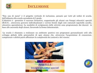 INCLUSIONE
La scuola è chiamata a realizzare un ambiente positivo con programmi personalizzati utili allo
sviluppo globale delle potenzialità di ogni alunno che, attraverso l’acquisizione di conoscenze,
competenze e abilità potrà affrontare la complessità dei contesti e del vissuto.
“Non uno di meno” è il progetto verticale di inclusione, pensato per tutti gli ordini di scuola,
dall’infanzia alla scuola secondaria di I grado.
L’obiettivo è garantire il successo formativo, supportando gli alunni con bisogni educativi speciali
(B.E.S.) , attraverso percorsi individualizzati e servizi forniti dagli enti comunali (sportello ascolto,
educativa specialistica). Le modalità di svolgimento delle attività sono programmate dai docenti in
base alle necessità degli alunni, favorendo la forma laboratoriale.
 
