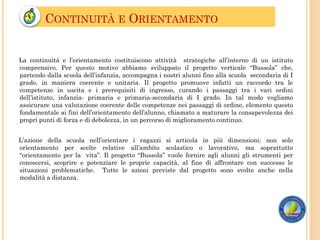 CONTINUITÀ E ORIENTAMENTO
La continuità e l’orientamento costituiscono attività strategiche all’interno di un istituto
comprensivo. Per questo motivo abbiamo sviluppato il progetto verticale “Bussola” che,
partendo dalla scuola dell’infanzia, accompagna i nostri alunni fino alla scuola secondaria di I
grado, in maniera coerente e unitaria. Il progetto promuove infatti un raccordo tra le
competenze in uscita e i prerequisiti di ingresso, curando i passaggi tra i vari ordini
dell’istituto, infanzia- primaria e primaria-secondaria di I grado. In tal modo vogliamo
assicurare una valutazione coerente delle competenze nei passaggi di ordine, elemento questo
fondamentale ai fini dell’orientamento dell’alunno, chiamato a maturare la consapevolezza dei
propri punti di forza e di debolezza, in un percorso di miglioramento continuo.
L’azione della scuola nell’orientare i ragazzi si articola in più dimensioni: non solo
orientamento per scelte relative all’ambito scolastico o lavorativo, ma soprattutto
“orientamento per la vita”. Il progetto “Bussola” vuole fornire agli alunni gli strumenti per
conoscersi, scoprire e potenziare le proprie capacità, al fine di affrontare con successo le
situazioni problematiche. Tutte le azioni previste dal progetto sono svolte anche nella
modalità a distanza.
 