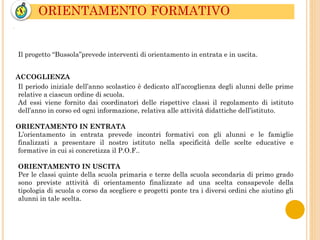 ORIENTAMENTO FORMATIVO
.
Il progetto “Bussola”prevede interventi di orientamento in entrata e in uscita.
ACCOGLIENZA
Il periodo iniziale dell’anno scolastico è dedicato all’accoglienza degli alunni delle prime
relative a ciascun ordine di scuola.
Ad essi viene fornito dai coordinatori delle rispettive classi il regolamento di istituto
dell’anno in corso ed ogni informazione, relativa alle attività didattiche dell’istituto.
ORIENTAMENTO IN ENTRATA
L’orientamento in entrata prevede incontri formativi con gli alunni e le famiglie
finalizzati a presentare il nostro istituto nella specificità delle scelte educative e
formative in cui si concretizza il P.O.F..
ORIENTAMENTO IN USCITA
Per le classi quinte della scuola primaria e terze della scuola secondaria di primo grado
sono previste attività di orientamento finalizzate ad una scelta consapevole della
tipologia di scuola o corso da scegliere e progetti ponte tra i diversi ordini che aiutino gli
alunni in tale scelta.
 